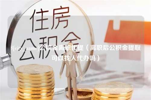 固始公积金离职代提（离职后公积金提取可以找人代办吗）