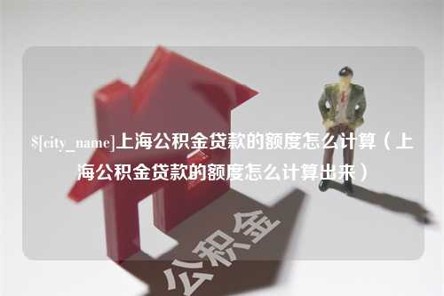 固始上海公积金贷款的额度怎么计算（上海公积金贷款的额度怎么计算出来）